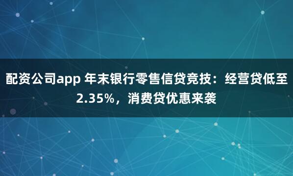 配资公司app 年末银行零售信贷竞技:经营贷低至2.35%,消费贷优惠来袭