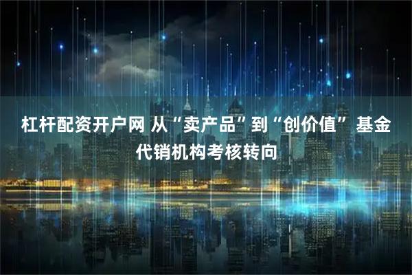 杠杆配资开户网 从“卖产品”到“创价值” 基金代销机构考核转向