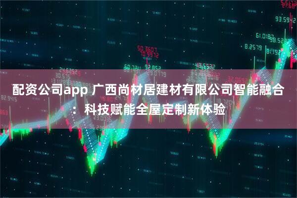 配资公司app 广西尚材居建材有限公司智能融合：科技赋能全屋定制新体验