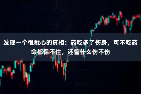 发现一个很戳心的真相：药吃多了伤身，可不吃药命都保不住，还管什么伤不伤
