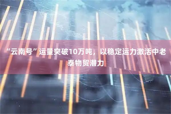 “云南号”运量突破10万吨，以稳定运力激活中老泰物贸潜力