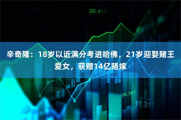 辛奇隆：18岁以近满分考进哈佛，21岁迎娶赌王爱女，获赠14亿陪嫁