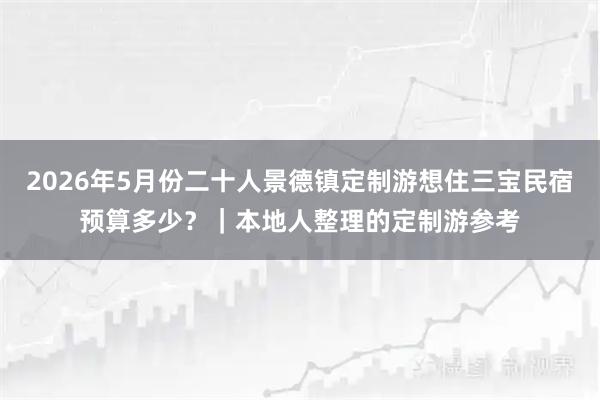 2026年5月份二十人景德镇定制游想住三宝民宿预算多少？｜本地人整理的定制游参考