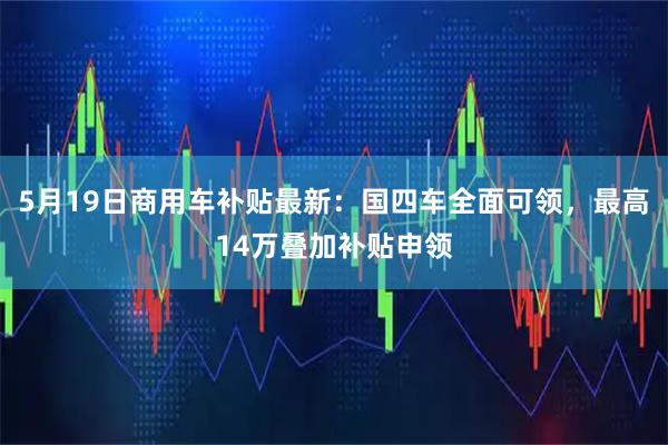 5月19日商用车补贴最新：国四车全面可领，最高14万叠加补贴申领