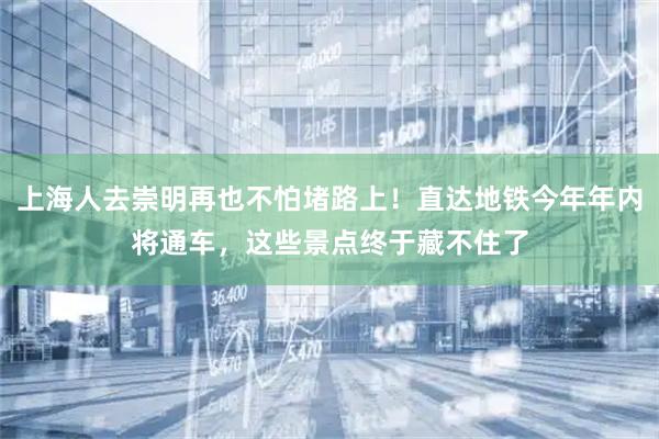 上海人去崇明再也不怕堵路上！直达地铁今年年内将通车，这些景点终于藏不住了