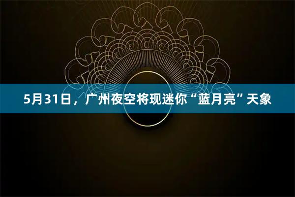 5月31日，广州夜空将现迷你“蓝月亮”天象
