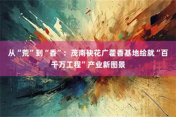 从“荒”到“香”：茂南袂花广藿香基地绘就“百千万工程”产业新图景