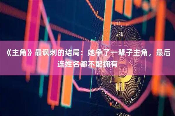 《主角》最讽刺的结局：她争了一辈子主角，最后连姓名都不配拥有