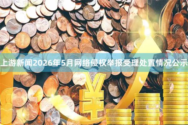 上游新闻2026年5月网络侵权举报受理处置情况公示
