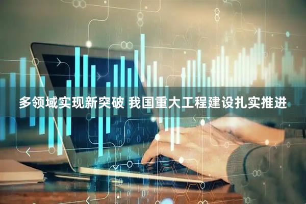 多领域实现新突破 我国重大工程建设扎实推进