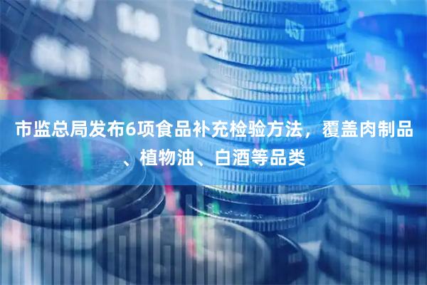 市监总局发布6项食品补充检验方法，覆盖肉制品、植物油、白酒等品类