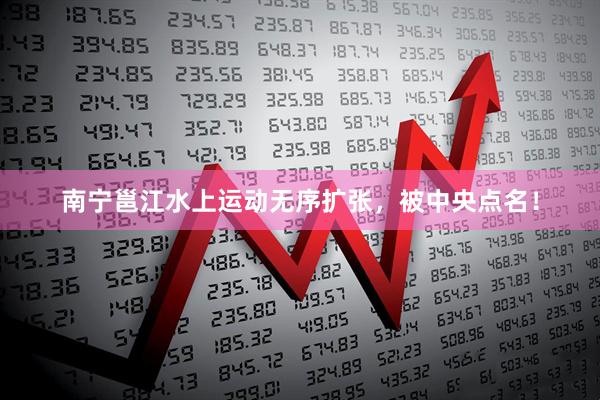 南宁邕江水上运动无序扩张，被中央点名！