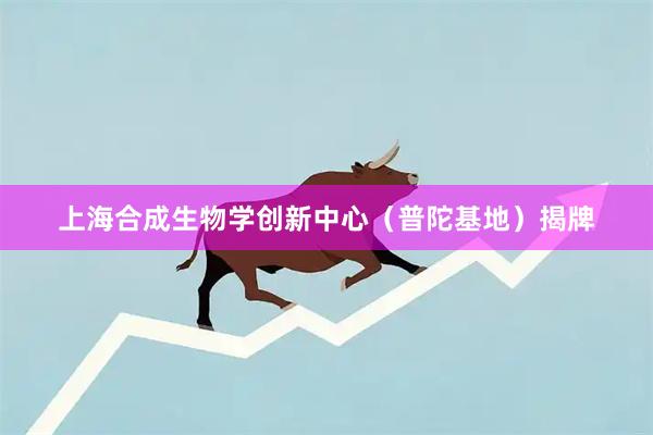 上海合成生物学创新中心(普陀基地)揭牌
