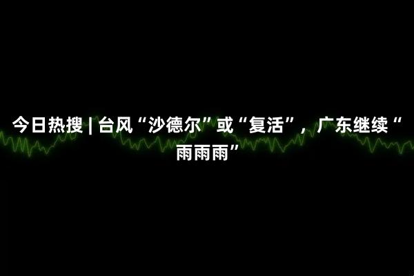 今日热搜 | 台风“沙德尔”或“复活”，广东继续“雨雨雨”