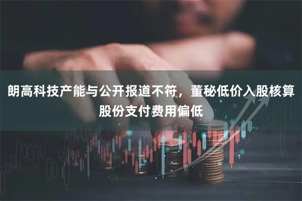 朗高科技产能与公开报道不符，董秘低价入股核算股份支付费用偏低
