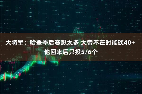 大将军：哈登季后赛想太多 大帝不在时能砍40+ 他回来后只投5/6个
