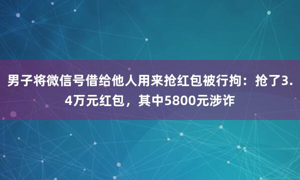男子将微信号借给他人用来抢红包被行拘：抢了3.4万元红包，其中5800元涉诈