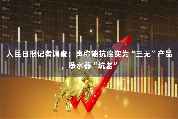 人民日报记者调查：声称能抗癌实为“三无”产品，净水器“坑老”