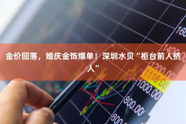 金价回落，婚庆金饰爆单！深圳水贝“柜台前人挤人”